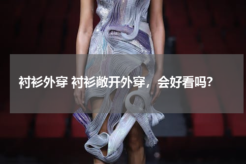 衬衫外穿 衬衫敞开外穿，会好看吗？