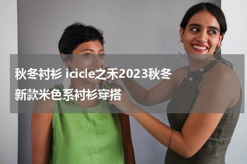 秋冬衬衫 icicle之禾2023秋冬新款米色系衬衫穿搭