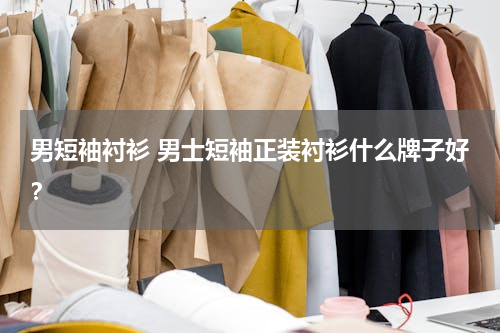 男短袖衬衫 男士短袖正装衬衫什么牌子好？