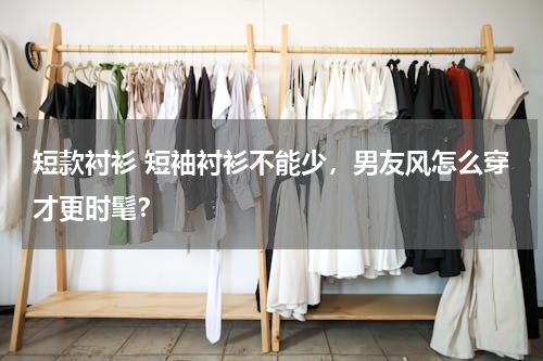 短款衬衫 短袖衬衫不能少，男友风怎么穿才更时髦？