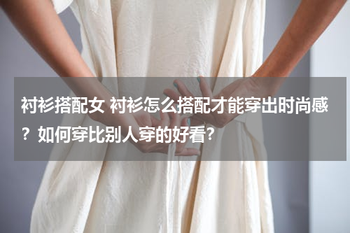 衬衫搭配女 衬衫怎么搭配才能穿出时尚感？如何穿比别人穿的好看？