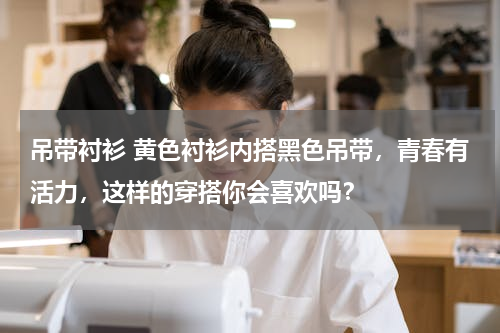 吊带衬衫 黄色衬衫内搭黑色吊带，青春有活力，这样的穿搭你会喜欢吗？
