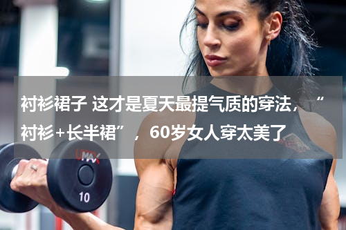 衬衫裙子 这才是夏天最提气质的穿法，“衬衫+长半裙”，60岁女人穿太美了