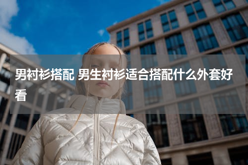 男衬衫搭配 男生衬衫适合搭配什么外套好看