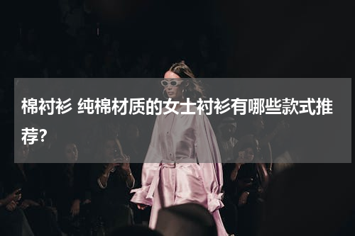 棉衬衫 纯棉材质的女士衬衫有哪些款式推荐？
