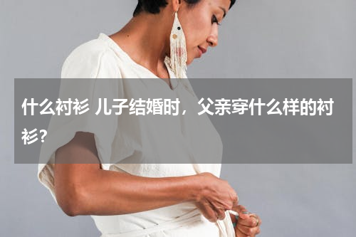 什么衬衫 儿子结婚时，父亲穿什么样的衬衫？