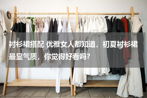 衬衫裙搭配 优雅女人都知道，初夏衬衫裙最显气质，你觉得好看吗？