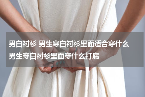 男白衬衫 男生穿白衬衫里面适合穿什么 男生穿白衬衫里面穿什么打底