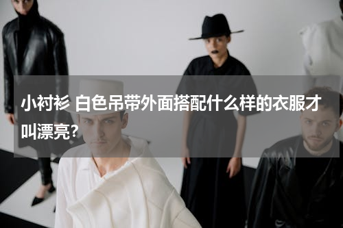 小衬衫 白色吊带外面搭配什么样的衣服才叫漂亮？