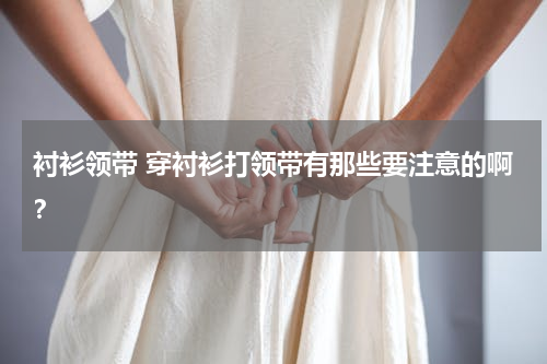 衬衫领带 穿衬衫打领带有那些要注意的啊？