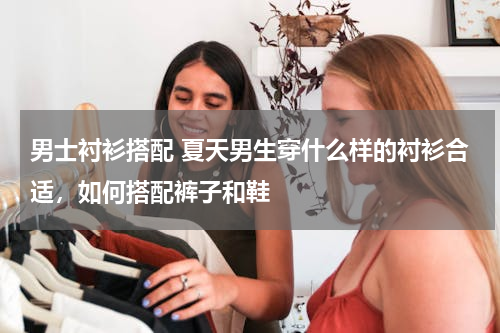男士衬衫搭配 夏天男生穿什么样的衬衫合适，如何搭配裤子和鞋