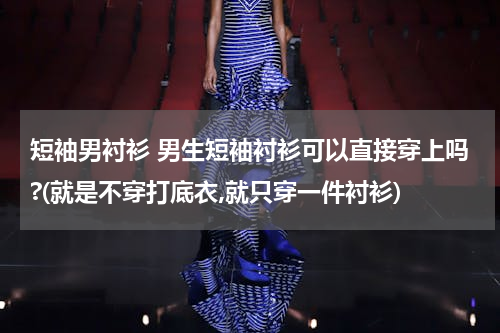 短袖男衬衫 男生短袖衬衫可以直接穿上吗?(就是不穿打底衣,就只穿一件衬衫)