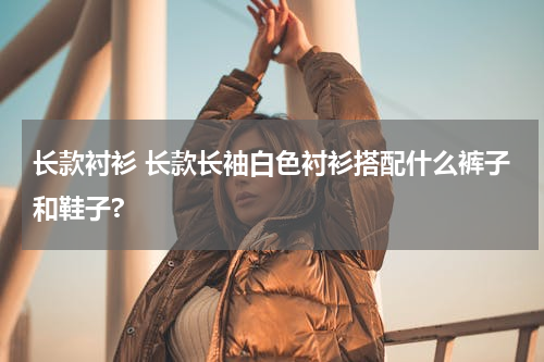 长款衬衫 长款长袖白色衬衫搭配什么裤子和鞋子?
