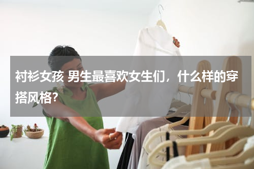 衬衫女孩 男生最喜欢女生们，什么样的穿搭风格？