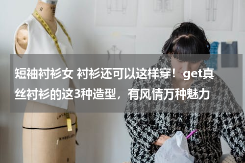 短袖衬衫女 衬衫还可以这样穿！get真丝衬衫的这3种造型，有风情万种魅力