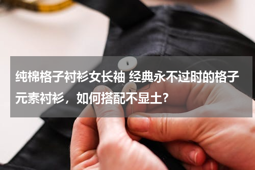 纯棉格子衬衫女长袖 经典永不过时的格子元素衬衫，如何搭配不显土？