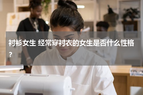 衬衫女生 经常穿衬衣的女生是否什么性格？