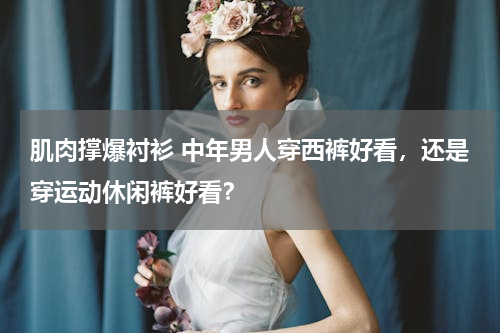 肌肉撑爆衬衫 中年男人穿西裤好看，还是穿运动休闲裤好看？