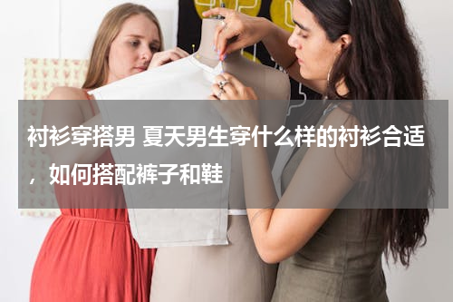 衬衫穿搭男 夏天男生穿什么样的衬衫合适，如何搭配裤子和鞋