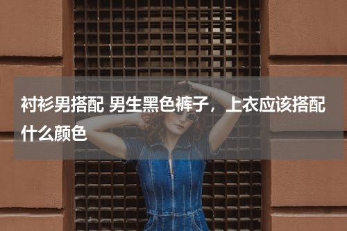衬衫男搭配 男生黑色裤子，上衣应该搭配什么颜色