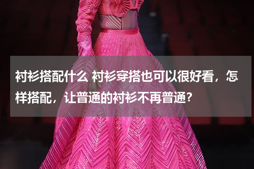 衬衫搭配什么 衬衫穿搭也可以很好看，怎样搭配，让普通的衬衫不再普通？