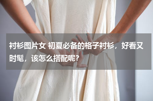 衬衫图片女 初夏必备的格子衬衫，好看又时髦，该怎么搭配呢？