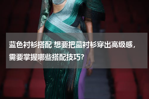 蓝色衬衫搭配 想要把蓝衬衫穿出高级感，需要掌握哪些搭配技巧？