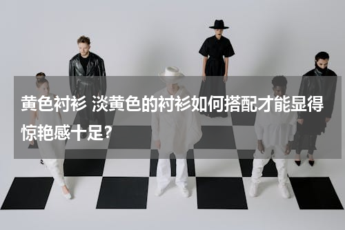 黄色衬衫 淡黄色的衬衫如何搭配才能显得惊艳感十足？