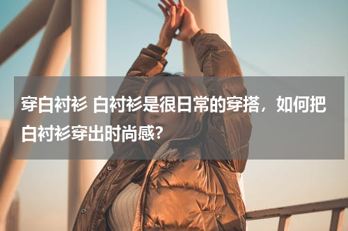 穿白衬衫 白衬衫是很日常的穿搭，如何把白衬衫穿出时尚感？