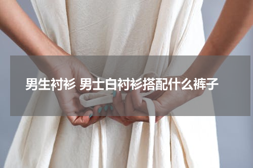男生衬衫 男士白衬衫搭配什么裤子