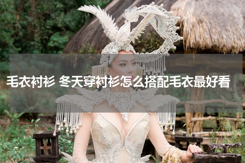 毛衣衬衫 冬天穿衬衫怎么搭配毛衣最好看