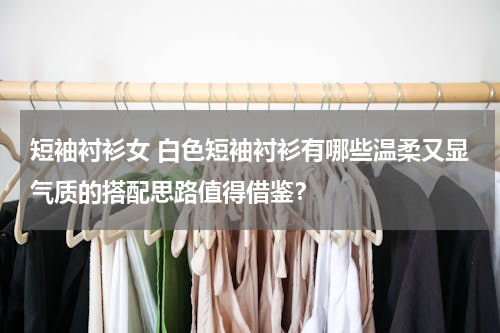 短袖衬衫女 白色短袖衬衫有哪些温柔又显气质的搭配思路值得借鉴？