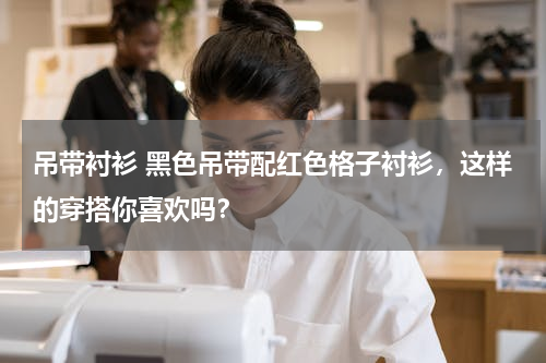吊带衬衫 黑色吊带配红色格子衬衫，这样的穿搭你喜欢吗？