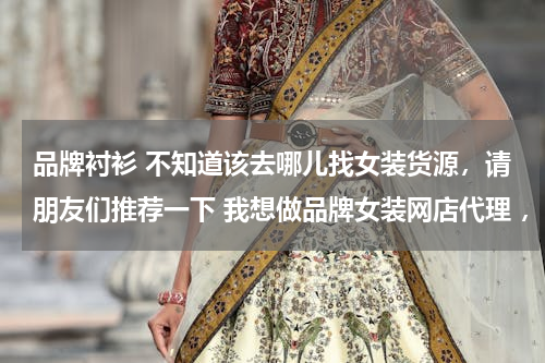 品牌衬衫 不知道该去哪儿找女装货源，请朋友们推荐一下 我想做品牌女装网店代理 ，麻烦各位大侠啦！