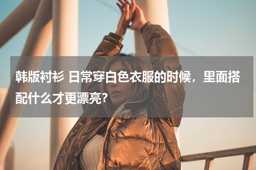 韩版衬衫 日常穿白色衣服的时候，里面搭配什么才更漂亮？