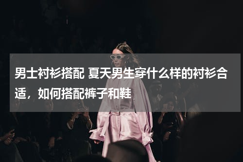 男士衬衫搭配 夏天男生穿什么样的衬衫合适，如何搭配裤子和鞋