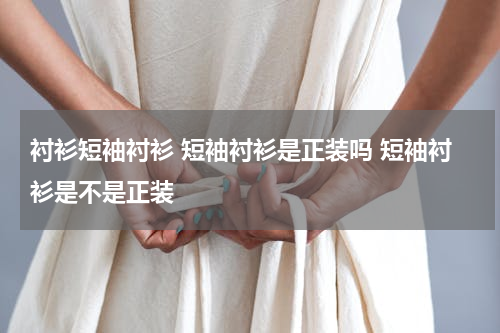 衬衫短袖衬衫 短袖衬衫是正装吗 短袖衬衫是不是正装