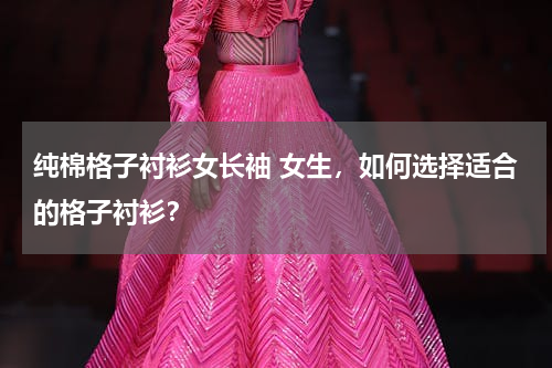 纯棉格子衬衫女长袖 女生，如何选择适合的格子衬衫？