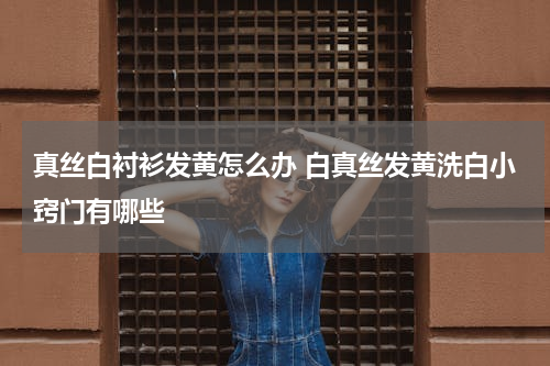 真丝白衬衫发黄怎么办 白真丝发黄洗白小窍门有哪些