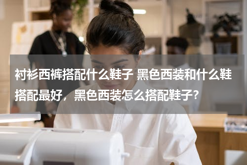 衬衫西裤搭配什么鞋子 黑色西装和什么鞋搭配最好，黑色西装怎么搭配鞋子？
