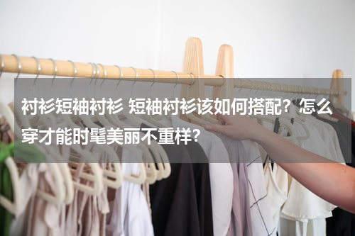 衬衫短袖衬衫 短袖衬衫该如何搭配？怎么穿才能时髦美丽不重样？