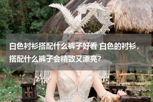 白色衬衫搭配什么裤子好看 白色的衬衫，搭配什么裤子会精致又漂亮？