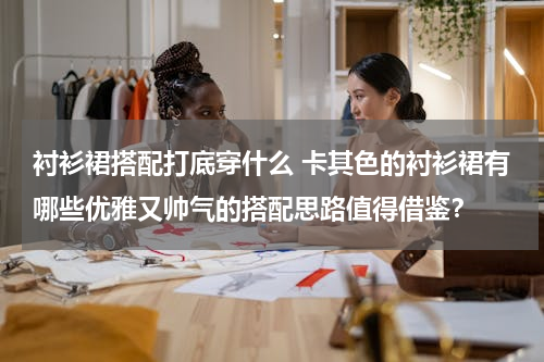 衬衫裙搭配打底穿什么 卡其色的衬衫裙有哪些优雅又帅气的搭配思路值得借鉴？