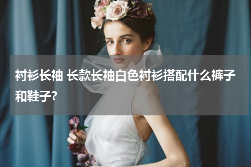 衬衫长袖 长款长袖白色衬衫搭配什么裤子和鞋子?