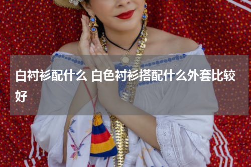 白衬衫配什么 白色衬衫搭配什么外套比较好