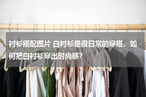 衬衫搭配图片 白衬衫是很日常的穿搭，如何把白衬衫穿出时尚感？