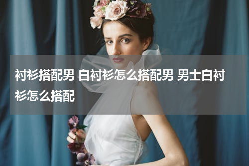 衬衫搭配男 白衬衫怎么搭配男 男士白衬衫怎么搭配