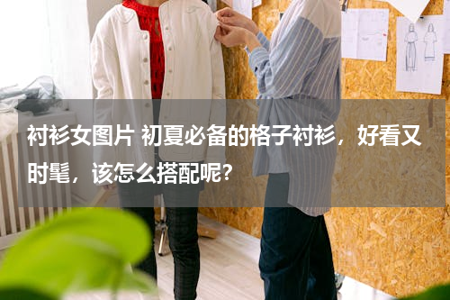 衬衫女图片 初夏必备的格子衬衫，好看又时髦，该怎么搭配呢？
