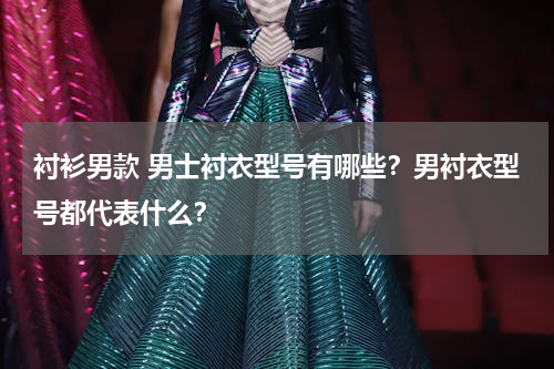 衬衫男款 男士衬衣型号有哪些？男衬衣型号都代表什么？