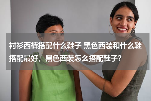 衬衫西裤搭配什么鞋子 黑色西装和什么鞋搭配最好，黑色西装怎么搭配鞋子？